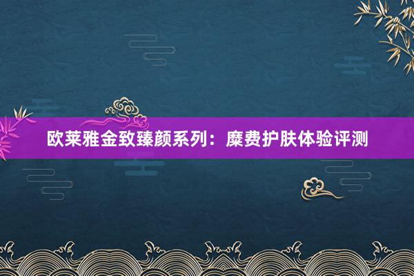 欧莱雅金致臻颜系列：糜费护肤体验评测